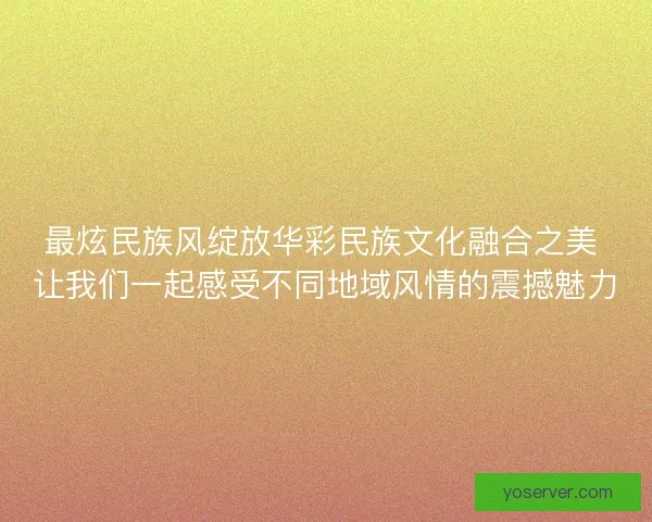 最炫民族风绽放华彩民族文化融合之美 让我们一起感受不同地域风情的震撼魅力