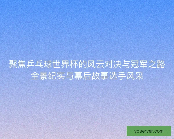 聚焦乒乓球世界杯的风云对决与冠军之路全景纪实与幕后故事选手风采