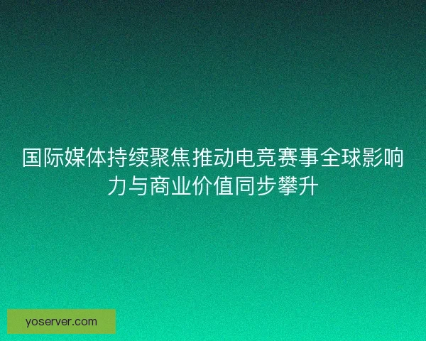 国际媒体持续聚焦推动电竞赛事全球影响力与商业价值同步攀升 国际媒体持续聚焦推动电竞赛事全球影响力与商业价值同步攀升