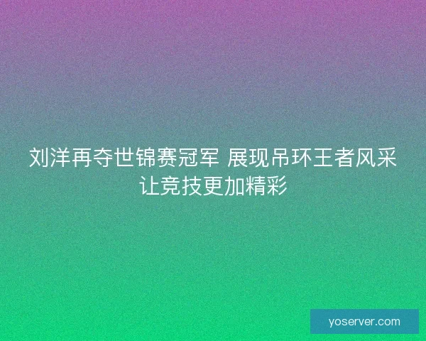 刘洋再夺世锦赛冠军 展现吊环王者风采让竞技更加精彩