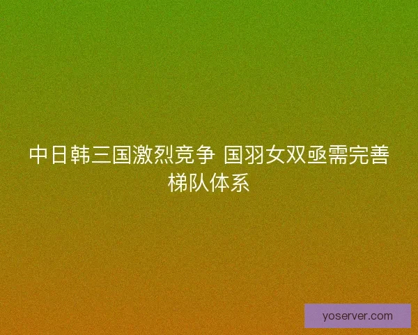 中日韩三国激烈竞争 国羽女双亟需完善梯队体系