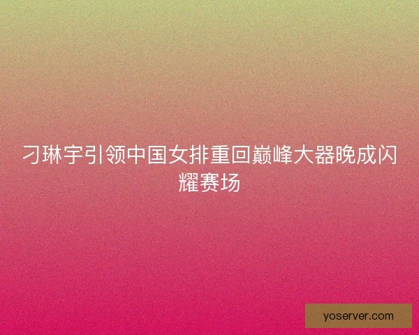 刁琳宇引领中国女排重回巅峰大器晚成闪耀赛场