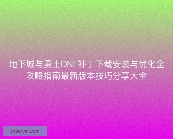 地下城与勇士DNF补丁下载安装与优化全攻略指南最新版本技巧分享大全