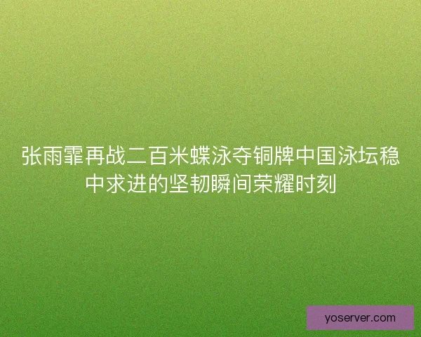 张雨霏再战二百米蝶泳夺铜牌中国泳坛稳中求进的坚韧瞬间荣耀时刻