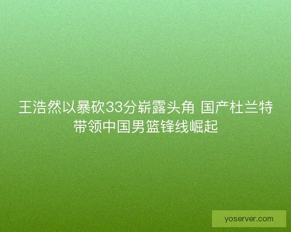 王浩然以暴砍33分崭露头角 国产杜兰特带领中国男篮锋线崛起