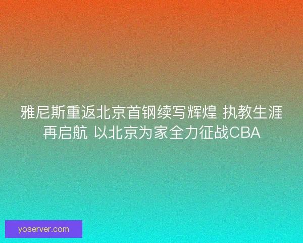 雅尼斯重返北京首钢续写辉煌 执教生涯再启航 以北京为家全力征战CBA