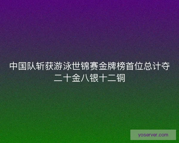 中国队斩获游泳世锦赛金牌榜首位总计夺二十金八银十二铜