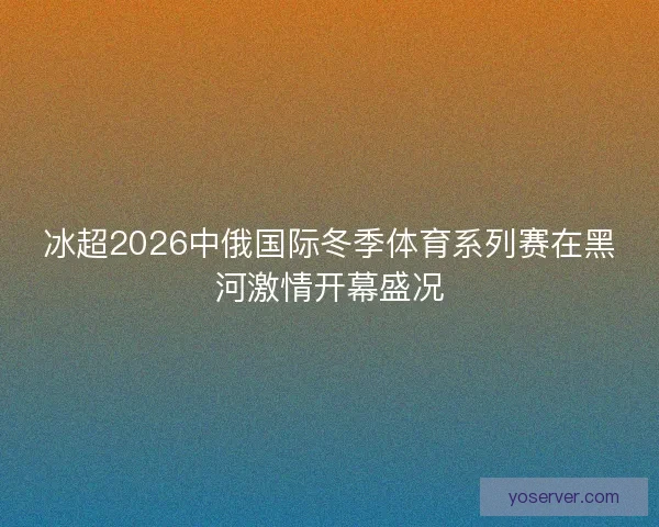 冰超2026中俄国际冬季体育系列赛在黑河激情开幕盛况