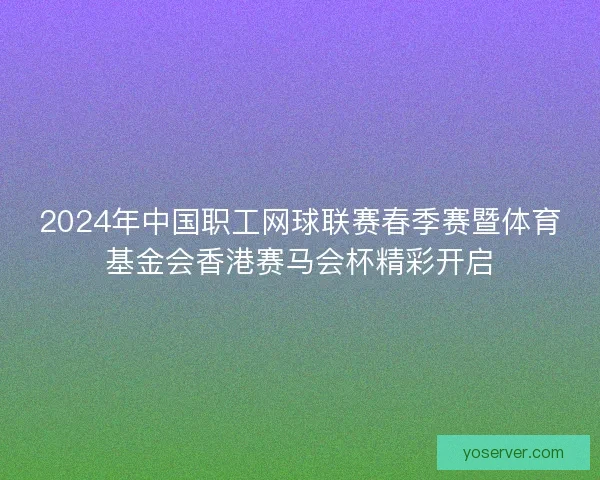 2024年中国职工网球联赛春季赛暨体育基金会香港赛马会杯精彩开启
