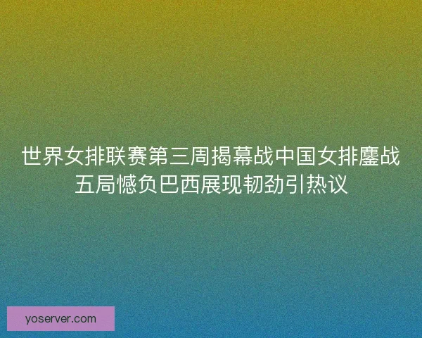 世界女排联赛第三周揭幕战中国女排鏖战五局憾负巴西展现韧劲引热议