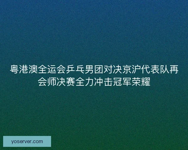 粤港澳全运会乒乓男团对决京沪代表队再会师决赛全力冲击冠军荣耀 粤港澳全运会乒乓男团对决京沪代表队再会师决赛全力冲击冠军荣耀